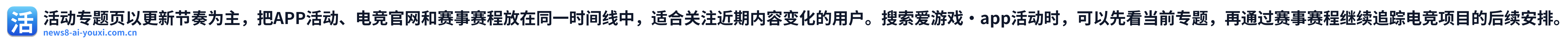 活动专题页以更新节奏为主，把APP活动、电竞官网和赛事赛程放在同一时间线中，适合关注近期内容变化的用户。搜索爱游戏·app活动时，可以先看当前专题，再通过赛事赛程继续追踪电竞项目的后续安排。 Logo